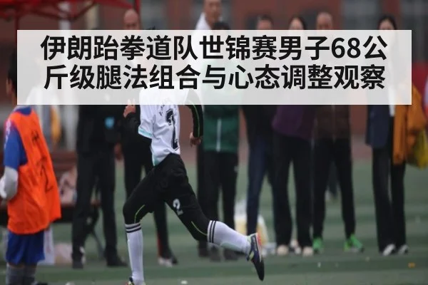 伊朗跆拳道队世锦赛男子68公斤级腿法组合与心态调整观察