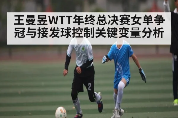 王曼昱WTT年终总决赛女单争冠与接发球控制关键变量分析 | kaiyun.com
